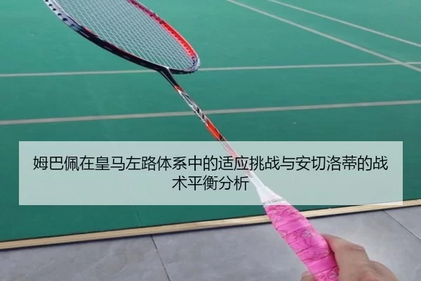 姆巴佩在皇马左路体系中的适应挑战与安切洛蒂的战术平衡分析