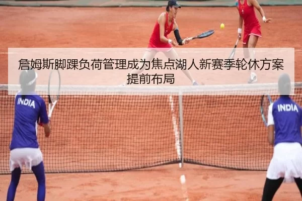 詹姆斯脚踝负荷管理成为焦点湖人新赛季轮休方案提前布局